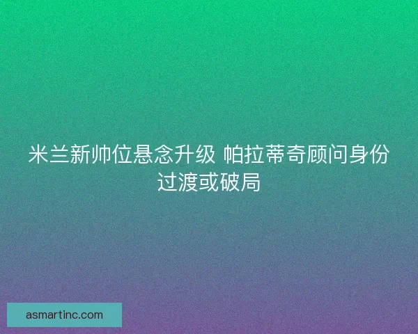 米兰新帅位悬念升级 帕拉蒂奇顾问身份过渡或破局