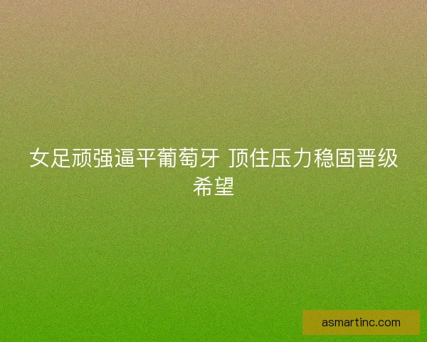 女足顽强逼平葡萄牙 顶住压力稳固晋级希望
