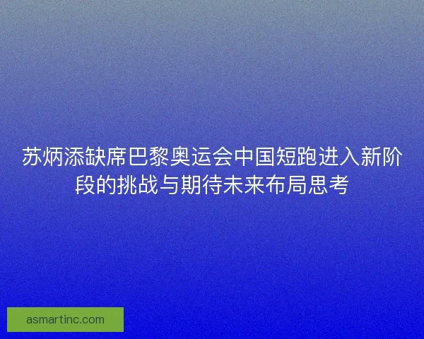 苏炳添缺席巴黎奥运会中国短跑进入新阶段的挑战与期待未来布局思考