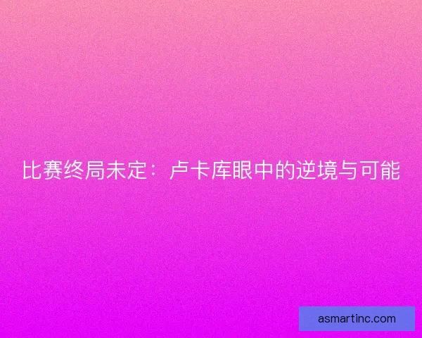 比赛终局未定：卢卡库眼中的逆境与可能