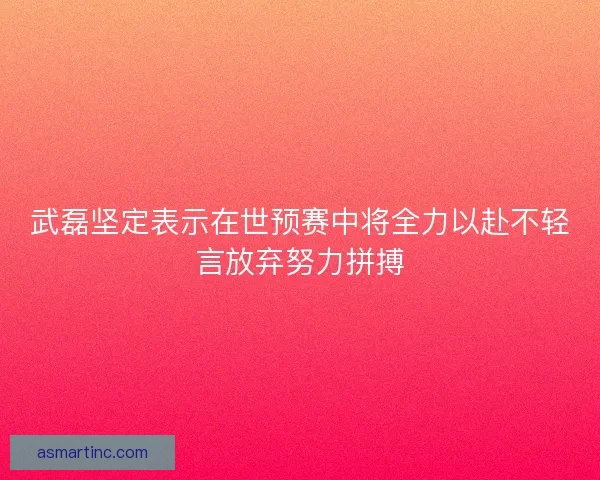 武磊坚定表示在世预赛中将全力以赴不轻言放弃努力拼搏