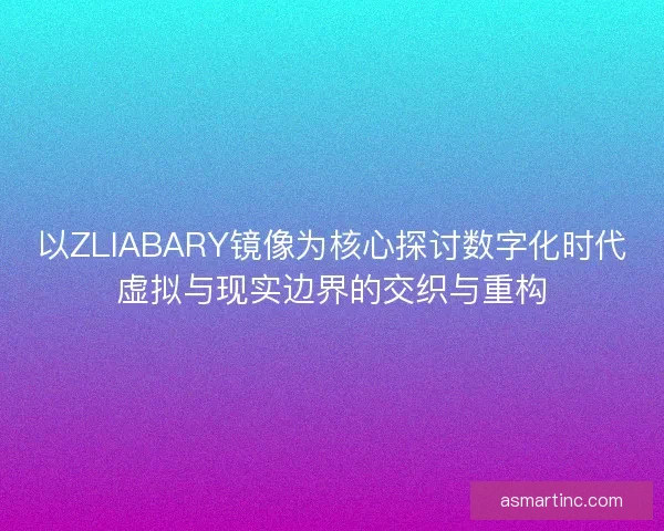 以ZLIABARY镜像为核心探讨数字化时代虚拟与现实边界的交织与重构