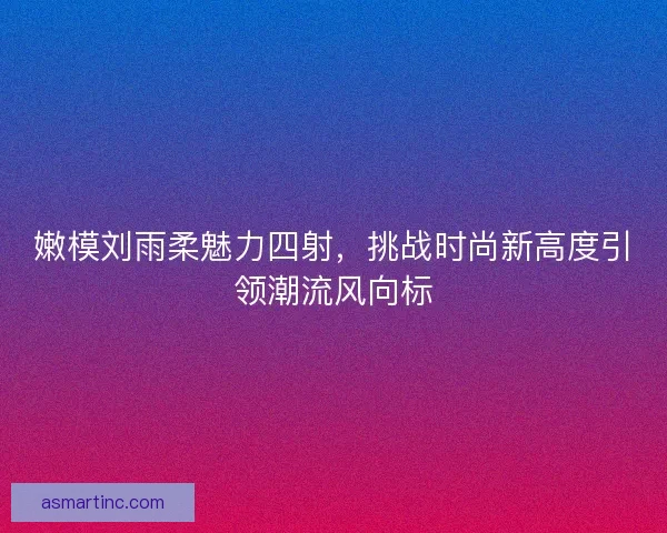 嫩模刘雨柔魅力四射，挑战时尚新高度引领潮流风向标
