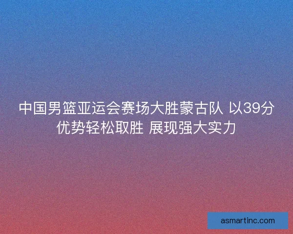 中国男篮亚运会赛场大胜蒙古队 以39分优势轻松取胜 展现强大实力