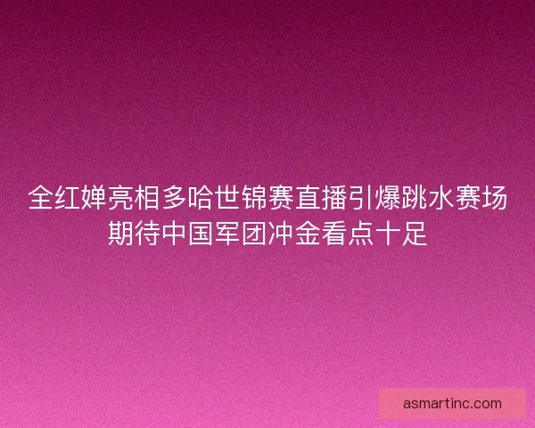 全红婵亮相多哈世锦赛直播引爆跳水赛场期待中国军团冲金看点十足