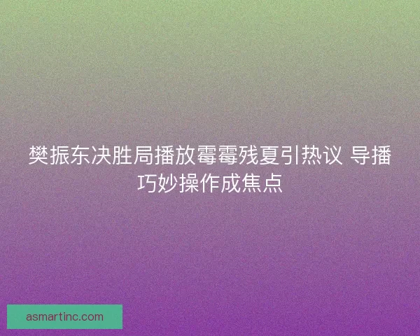 樊振东决胜局播放霉霉残夏引热议 导播巧妙操作成焦点