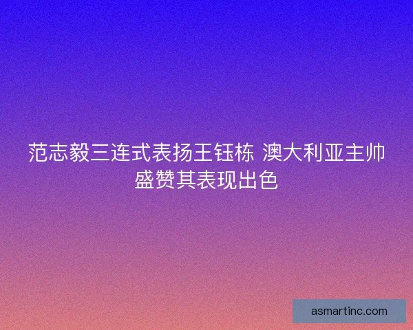 范志毅三连式表扬王钰栋 澳大利亚主帅盛赞其表现出色