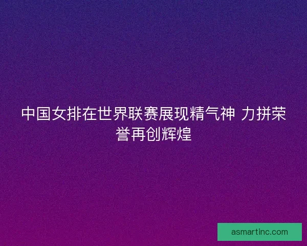 中国女排在世界联赛展现精气神 力拼荣誉再创辉煌