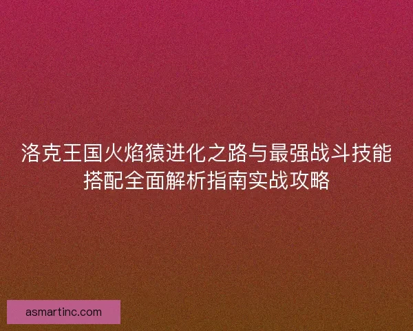 洛克王国火焰猿进化之路与最强战斗技能搭配全面解析指南实战攻略
