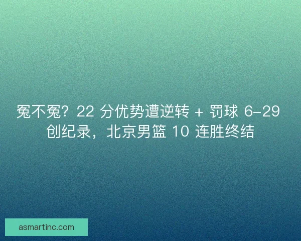 冤不冤？22 分优势遭逆转 + 罚球 6-29 创纪录，北京男篮 10 连胜终结