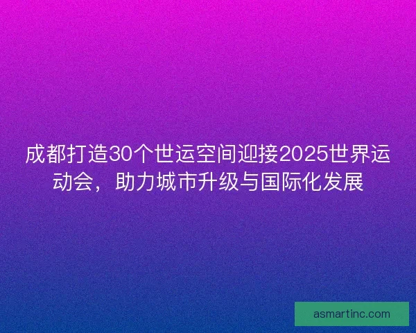 成都打造30个世运空间迎接2025世界运动会，助力城市升级与国际化发展