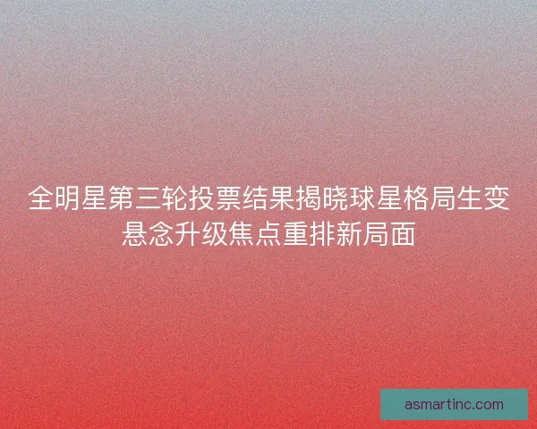 全明星第三轮投票结果揭晓球星格局生变悬念升级焦点重排新局面