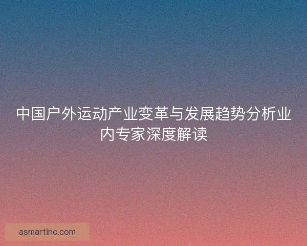 中国户外运动产业变革与发展趋势分析业内专家深度解读