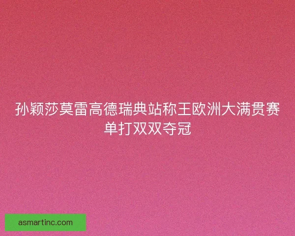 孙颖莎莫雷高德瑞典站称王欧洲大满贯赛单打双双夺冠