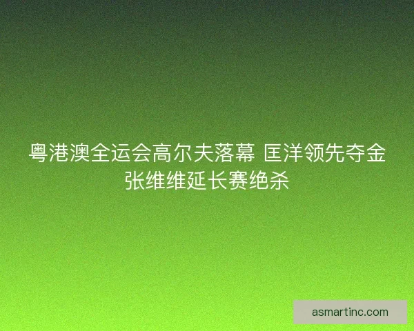 粤港澳全运会高尔夫落幕 匡洋领先夺金张维维延长赛绝杀