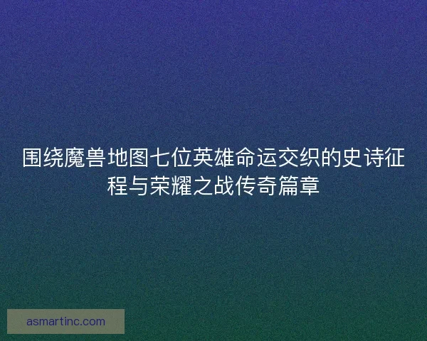围绕魔兽地图七位英雄命运交织的史诗征程与荣耀之战传奇篇章