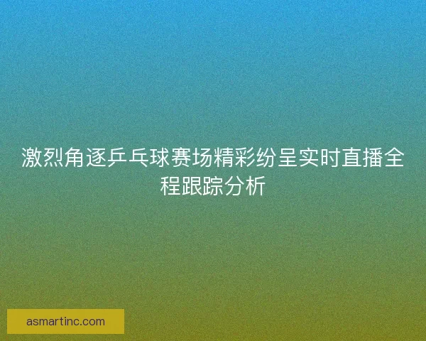 激烈角逐乒乓球赛场精彩纷呈实时直播全程跟踪分析