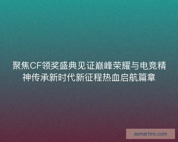 聚焦CF领奖盛典见证巅峰荣耀与电竞精神传承新时代新征程热血启航篇章