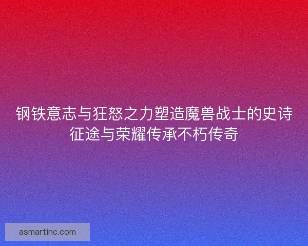 钢铁意志与狂怒之力塑造魔兽战士的史诗征途与荣耀传承不朽传奇