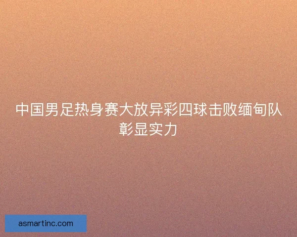 中国男足热身赛大放异彩四球击败缅甸队彰显实力