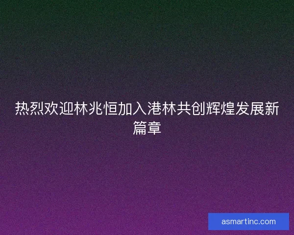 热烈欢迎林兆恒加入港林共创辉煌发展新篇章