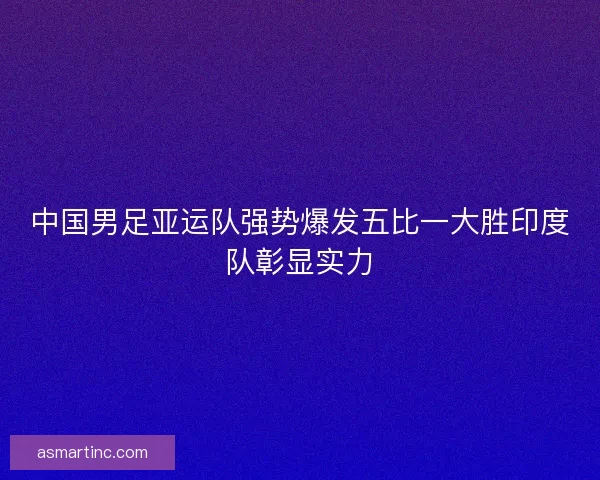 中国男足亚运队强势爆发五比一大胜印度队彰显实力