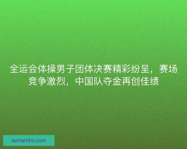 全运会体操男子团体决赛精彩纷呈，赛场竞争激烈，中国队夺金再创佳绩