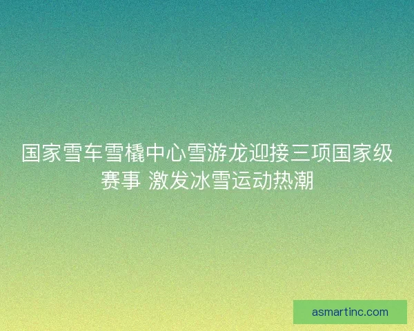国家雪车雪橇中心雪游龙迎接三项国家级赛事 激发冰雪运动热潮