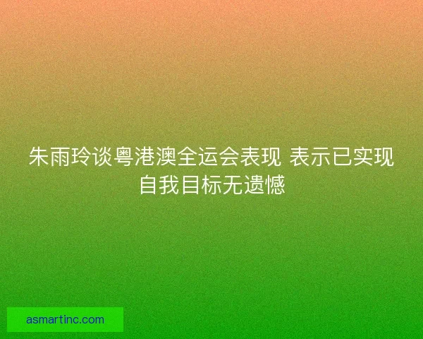 朱雨玲谈粤港澳全运会表现 表示已实现自我目标无遗憾