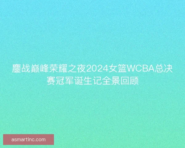 鏖战巅峰荣耀之夜2024女篮WCBA总决赛冠军诞生记全景回顾