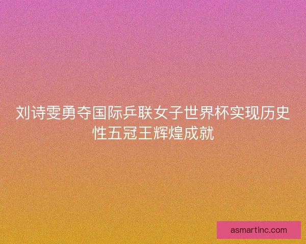刘诗雯勇夺国际乒联女子世界杯实现历史性五冠王辉煌成就