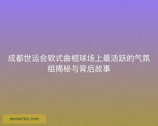 成都世运会软式曲棍球场上最活跃的气氛组揭秘与背后故事