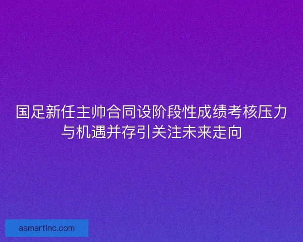 国足新任主帅合同设阶段性成绩考核压力与机遇并存引关注未来走向