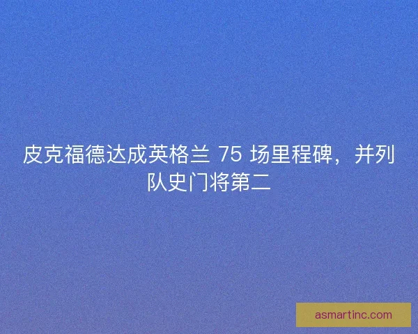 皮克福德达成英格兰 75 场里程碑，并列队史门将第二